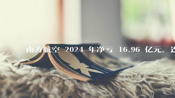 南方航空 2024 年净亏 16.96 亿元，连续 5 年亏损，如此难盈利的民航，商业模有哪些缺点？