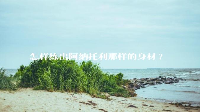 怎样练出阿纳托利那样的身材?